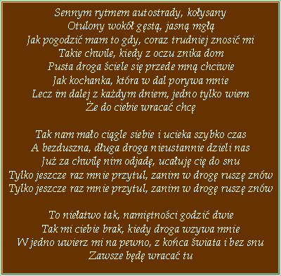 Pole tekstowe: Sennym rytmem autostrady, koysanyOtulony wok gst, jasn mg Jak pogodzi mam to gdy, coraz trudniej znosi miTakie chwile, kiedy z oczu znika domPusta droga ciele si przede mn chciwieJak kochanka, ktra w dal porywa mnieLecz im dalej z kadym dniem, jedno tylko wieme do ciebie wraca chcTak nam mao cigle siebie i ucieka szybko czasA bezduszna, duga droga nieustannie dzieli nasJu za chwil nim odjad, ucauj ci do snuTylko jeszcze raz mnie przytul, zanim w drog rusz znwTylko jeszcze raz mnie przytul, zanim w drog rusz znwTo nieatwo tak, namitnoci godzi dwieTak mi ciebie brak, kiedy droga wzywa mnieW jedno uwierz mi na pewno, z koca wiata i bez snuZawsze bd wraca tu